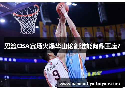 男篮CBA赛场火爆华山论剑谁能问鼎王座？