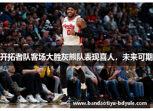 开拓者队客场大胜灰熊队表现喜人，未来可期