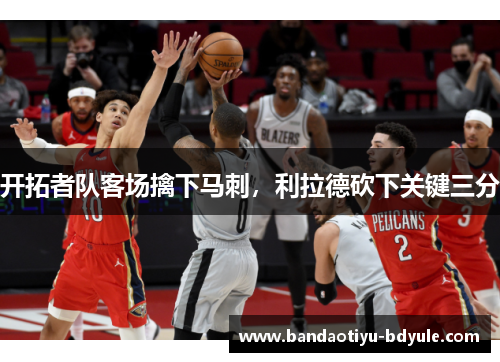开拓者队客场擒下马刺，利拉德砍下关键三分