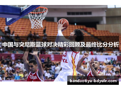 中国与突尼斯篮球对决精彩回顾及最终比分分析