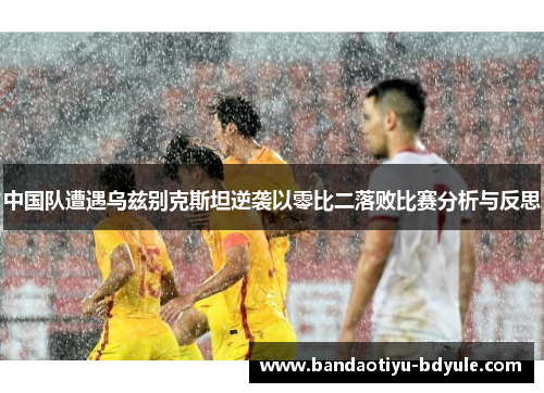 中国队遭遇乌兹别克斯坦逆袭以零比二落败比赛分析与反思