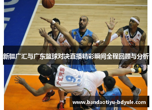 新疆广汇与广东篮球对决直播精彩瞬间全程回顾与分析