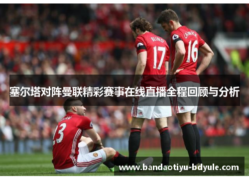 塞尔塔对阵曼联精彩赛事在线直播全程回顾与分析